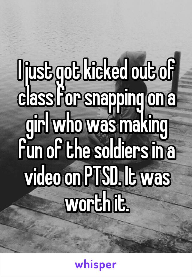 I just got kicked out of class for snapping on a girl who was making fun of the soldiers in a video on PTSD. It was worth it.