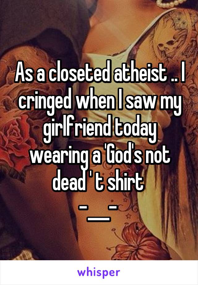 As a closeted atheist .. I cringed when I saw my girlfriend today wearing a 'God's not dead ' t shirt 
-___- 