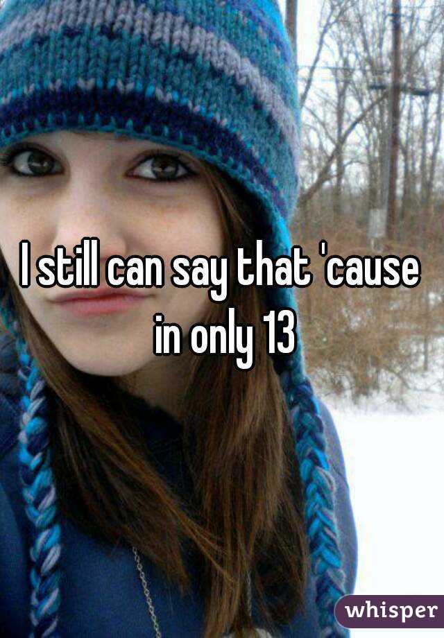 I still can say that 'cause in only 13