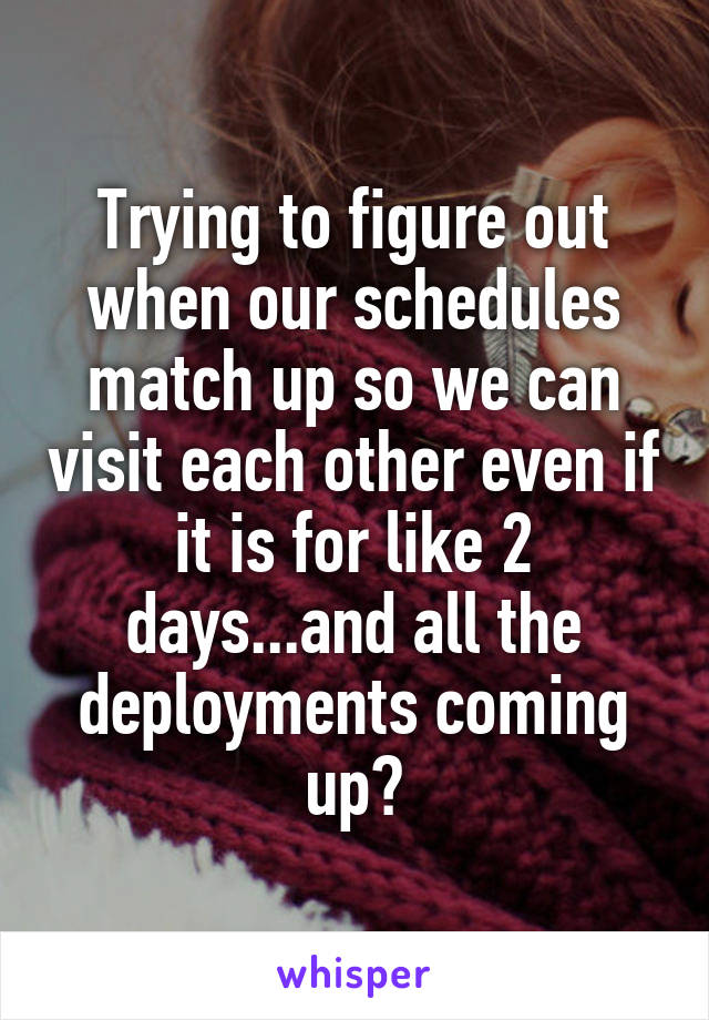 Trying to figure out when our schedules match up so we can visit each other even if it is for like 2 days...and all the deployments coming up😢