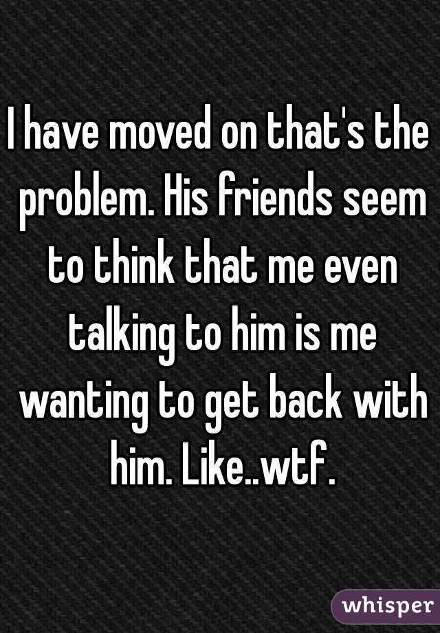 I have moved on that's the problem. His friends seem to think that me even talking to him is me wanting to get back with him. Like..wtf.