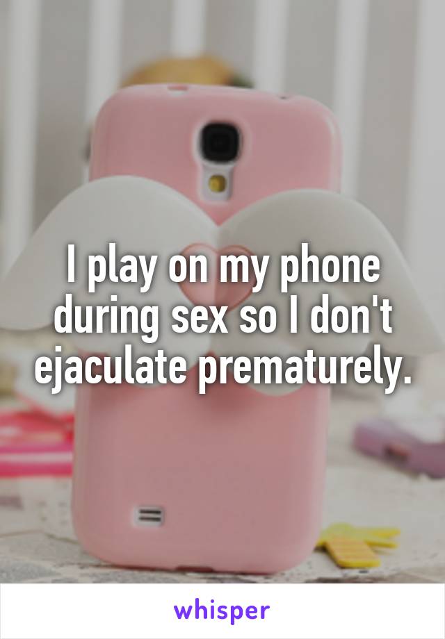 I play on my phone during sex so I don't ejaculate prematurely.