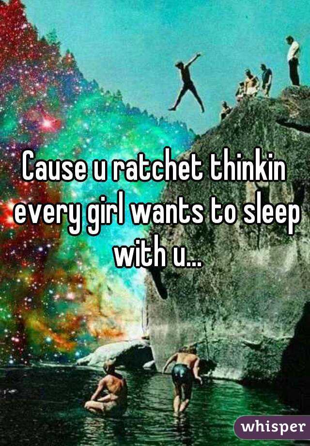 Cause u ratchet thinkin every girl wants to sleep with u...