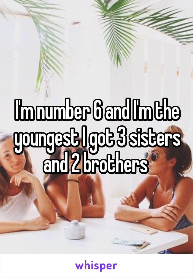 I'm number 6 and I'm the youngest I got 3 sisters and 2 brothers 