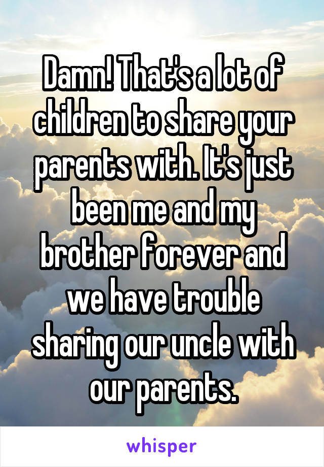 Damn! That's a lot of children to share your parents with. It's just been me and my brother forever and we have trouble sharing our uncle with our parents.