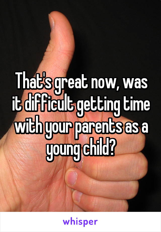 That's great now, was it difficult getting time with your parents as a young child?