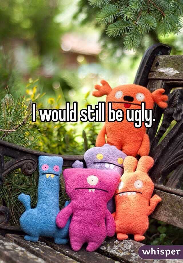 I would still be ugly. 
