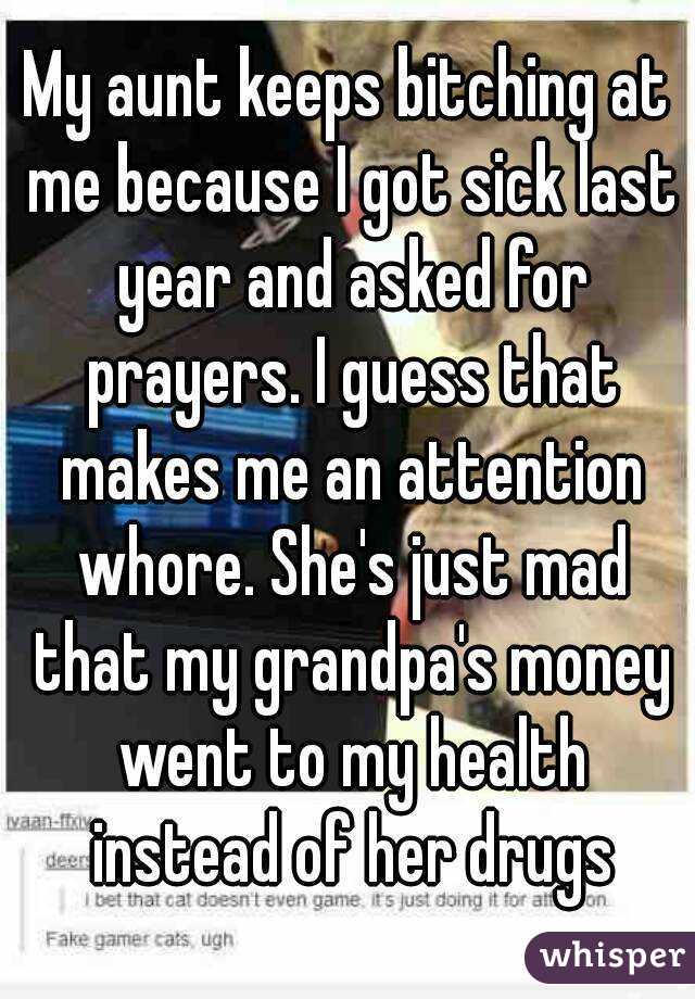 My aunt keeps bitching at me because I got sick last year and asked for prayers. I guess that makes me an attention whore. She's just mad that my grandpa's money went to my health instead of her drugs