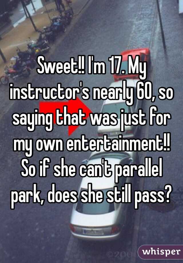 Sweet!! I'm 17. My instructor's nearly 60, so saying that was just for my own entertainment!! So if she can't parallel park, does she still pass?