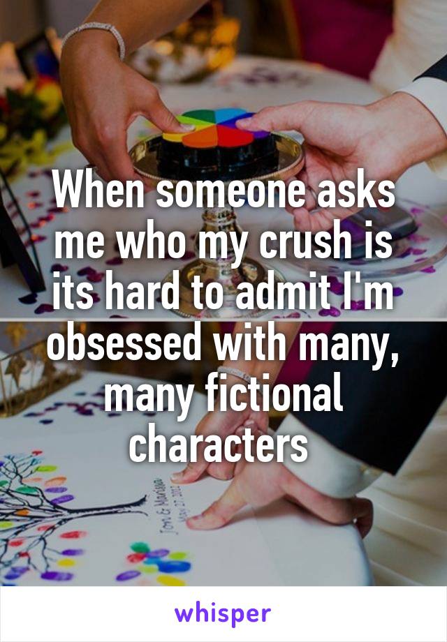 When someone asks me who my crush is its hard to admit I'm obsessed with many, many fictional characters 