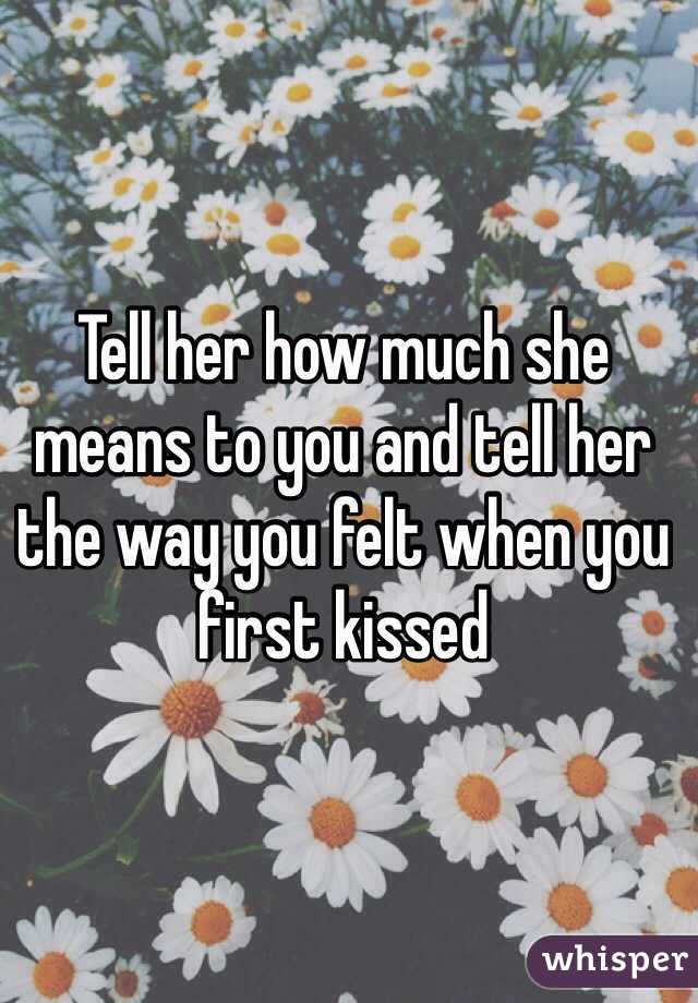 Tell her how much she means to you and tell her the way you felt when you first kissed 