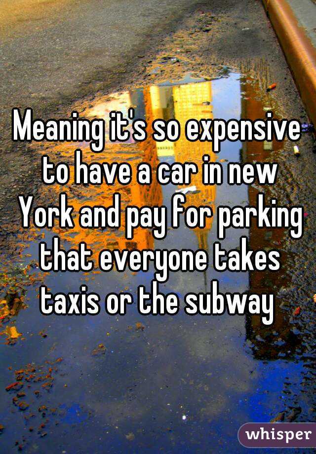 Meaning it's so expensive to have a car in new York and pay for parking that everyone takes taxis or the subway 