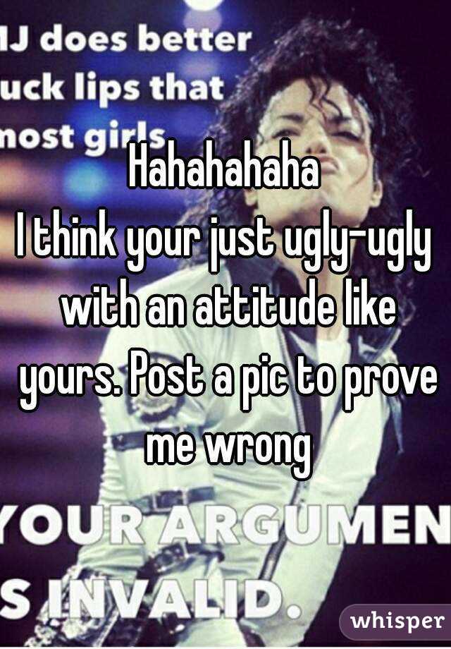 Hahahahaha
I think your just ugly-ugly with an attitude like yours. Post a pic to prove me wrong