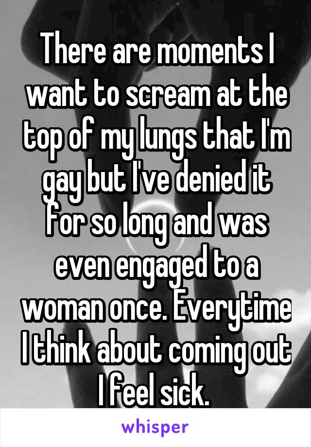 There are moments I want to scream at the top of my lungs that I'm gay but I've denied it for so long and was even engaged to a woman once. Everytime I think about coming out I feel sick. 