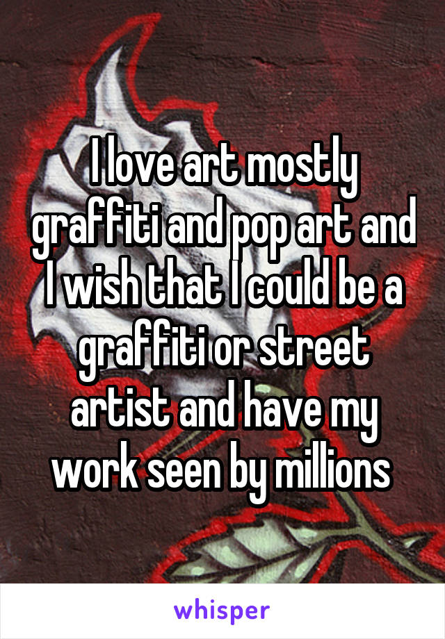 I love art mostly graffiti and pop art and I wish that I could be a graffiti or street artist and have my work seen by millions 