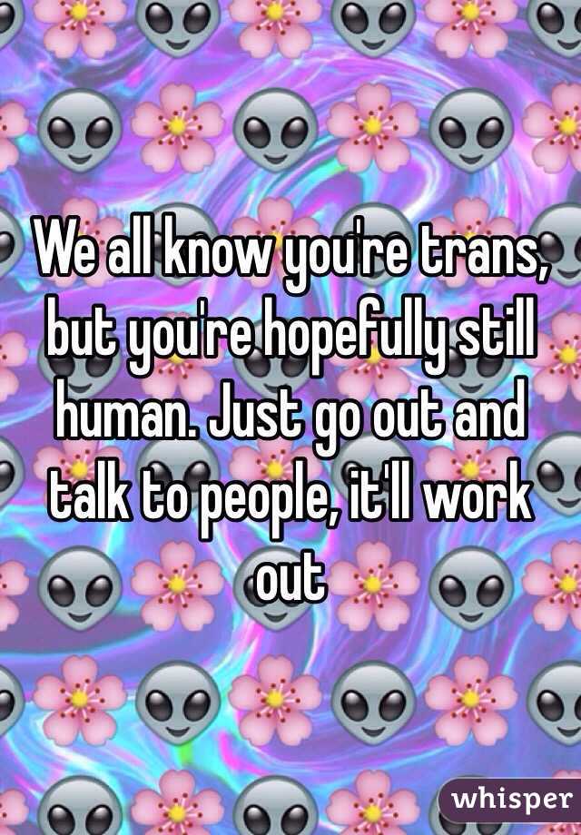 We all know you're trans, but you're hopefully still human. Just go out and talk to people, it'll work out