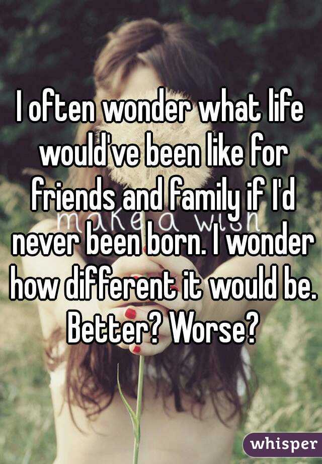 I often wonder what life would've been like for friends and family if I'd never been born. I wonder how different it would be. Better? Worse?