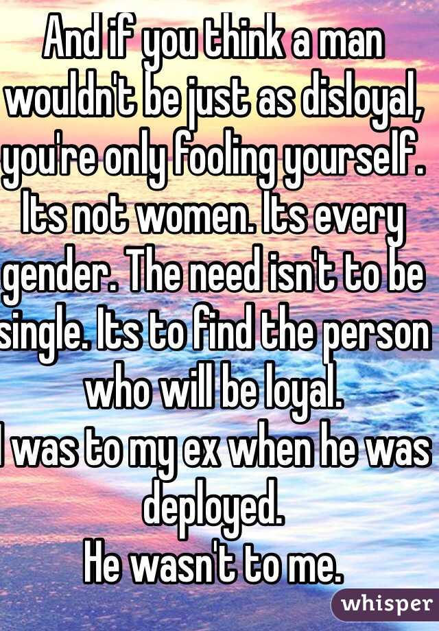 And if you think a man wouldn't be just as disloyal, you're only fooling yourself. 
Its not women. Its every gender. The need isn't to be single. Its to find the person who will be loyal. 
I was to my ex when he was deployed. 
He wasn't to me.

