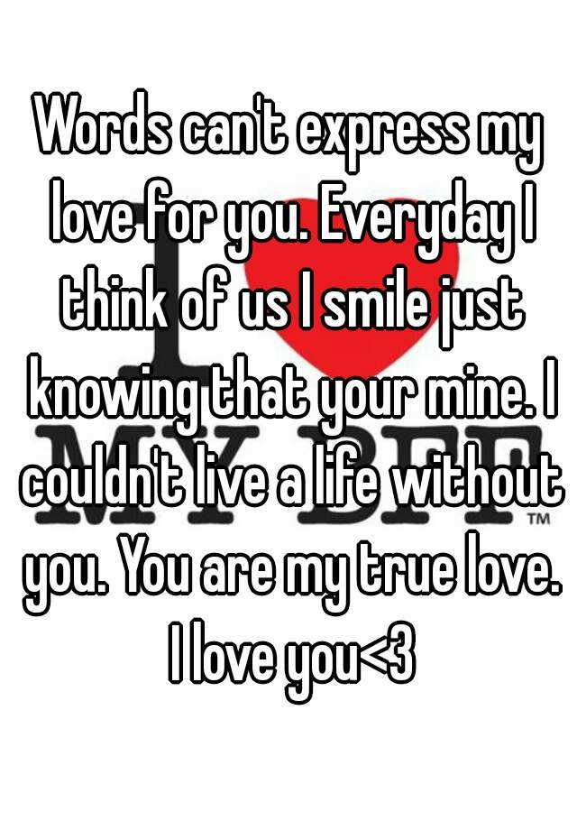 Words can't express my love for you. Everyday I think of us I smile just  knowing that your mine. I couldn't live a life without you. You are my true  love. I