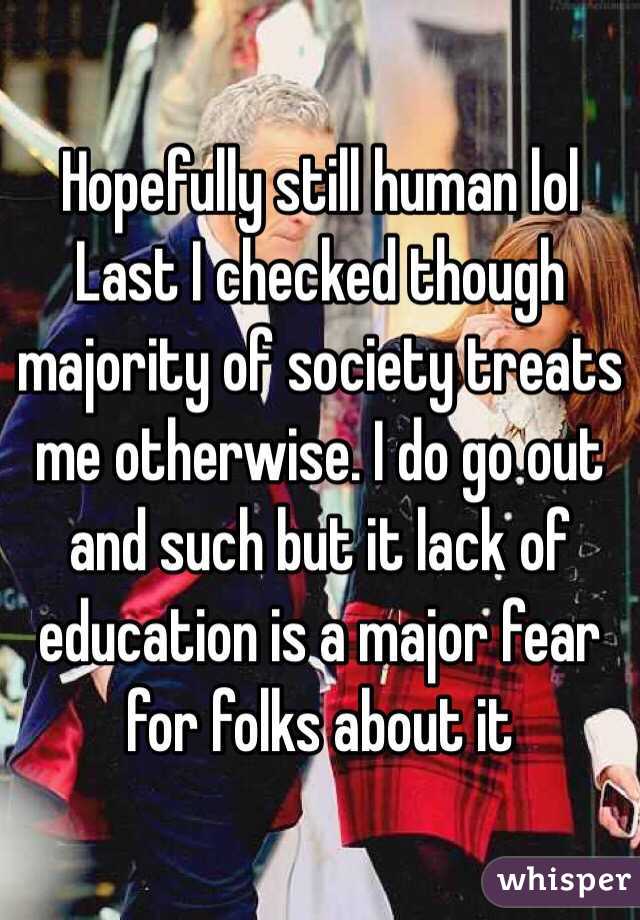 Hopefully still human lol 
Last I checked though majority of society treats me otherwise. I do go out and such but it lack of education is a major fear for folks about it 