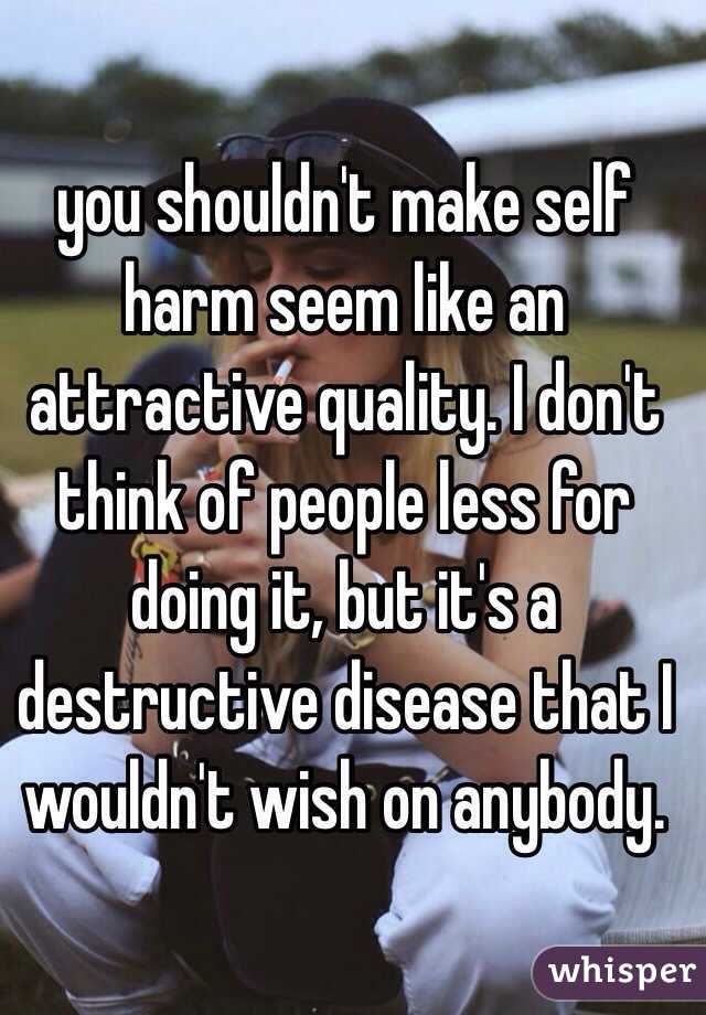 you shouldn't make self harm seem like an attractive quality. I don't think of people less for doing it, but it's a destructive disease that I wouldn't wish on anybody.