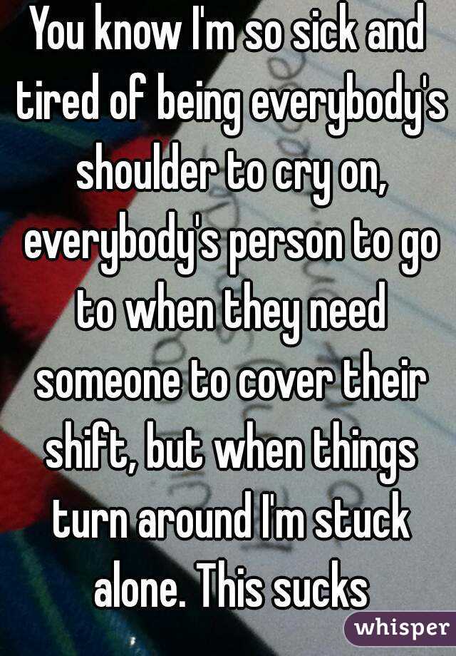 You know I'm so sick and tired of being everybody's shoulder to cry on, everybody's person to go to when they need someone to cover their shift, but when things turn around I'm stuck alone. This sucks