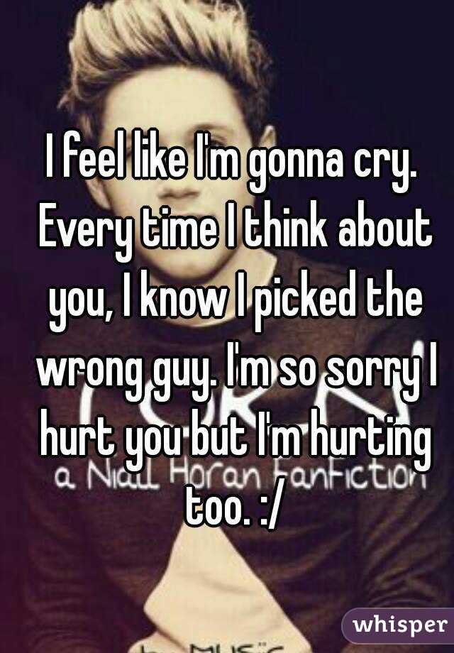 I feel like I'm gonna cry. Every time I think about you, I know I picked the wrong guy. I'm so sorry I hurt you but I'm hurting too. :/