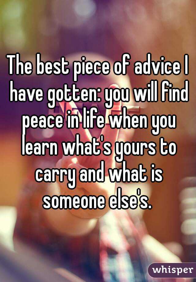 The best piece of advice I have gotten: you will find peace in life when you learn what's yours to carry and what is someone else's. 