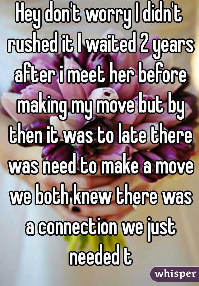 Hey don't worry I didn't rushed it I waited 2 years after i meet her before making my move but by then it was to late there was need to make a move we both knew there was a connection we just needed t