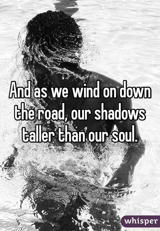 And as we wind on down the road, our shadows taller than our soul.