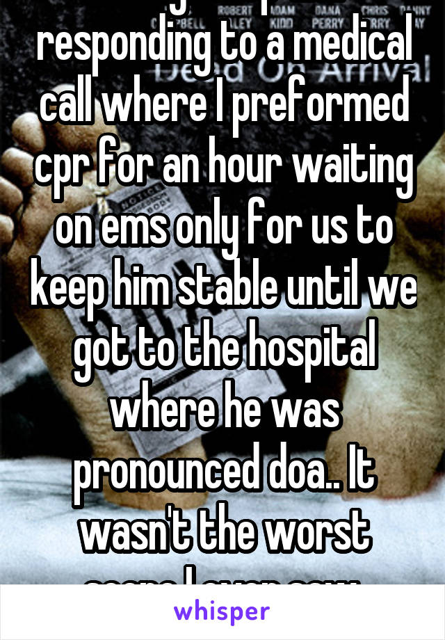 Being a cop and responding to a medical call where I preformed cpr for an hour waiting on ems only for us to keep him stable until we got to the hospital where he was pronounced doa.. It wasn't the worst scene I ever saw, there's a lot!