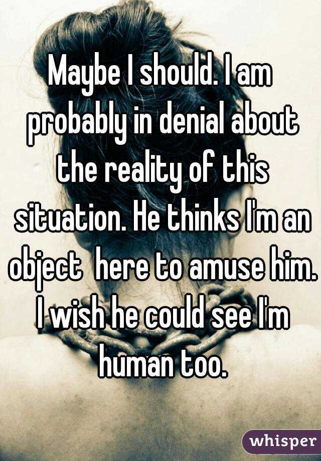 Maybe I should. I am probably in denial about the reality of this situation. He thinks I'm an object  here to amuse him. I wish he could see I'm human too.