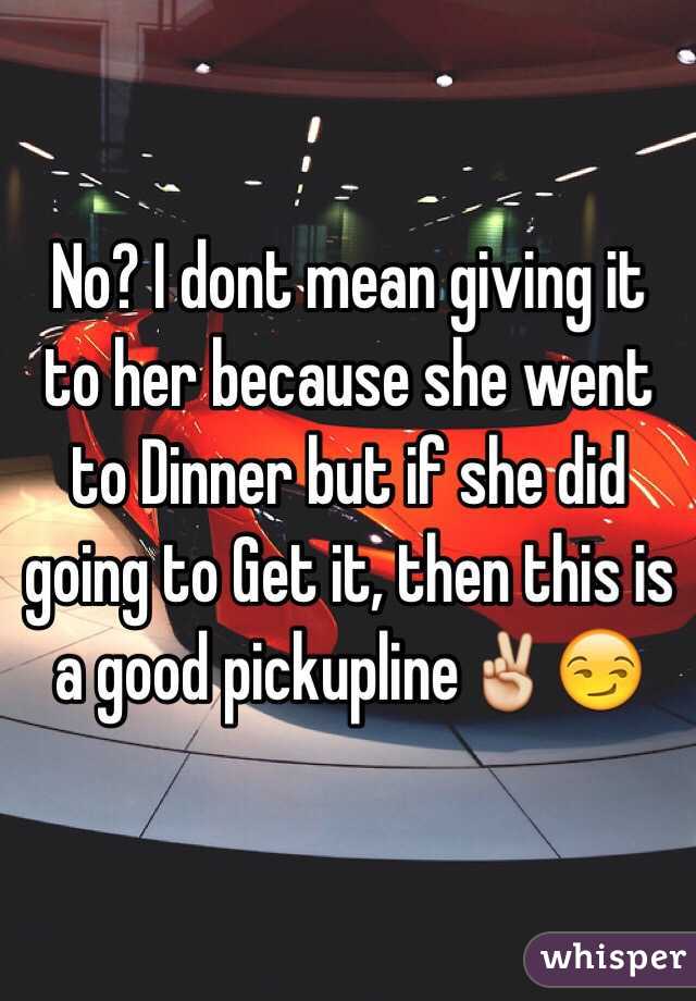 No? I dont mean giving it to her because she went to Dinner but if she did going to Get it, then this is a good pickupline✌️😏