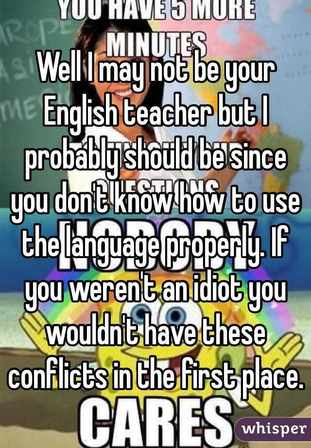 Well I may not be your English teacher but I probably should be since you don't know how to use the language properly. If you weren't an idiot you wouldn't have these conflicts in the first place.