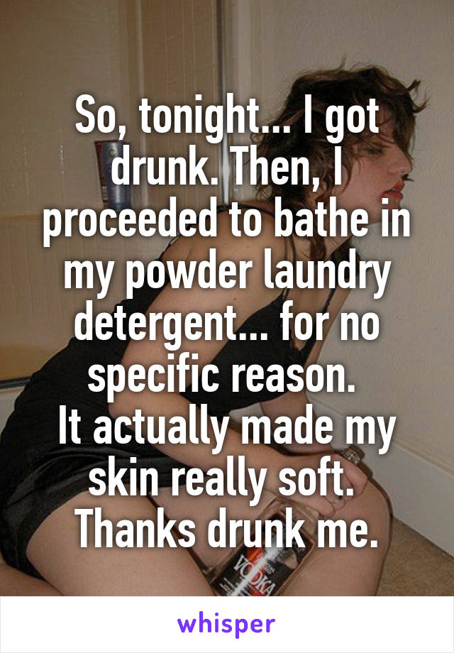 So, tonight... I got drunk. Then, I proceeded to bathe in my powder laundry detergent... for no specific reason. 
It actually made my skin really soft. 
Thanks drunk me.