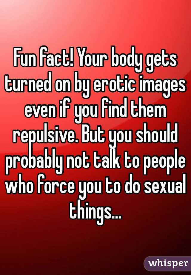 Fun fact! Your body gets turned on by erotic images even if you find them repulsive. But you should probably not talk to people who force you to do sexual things...