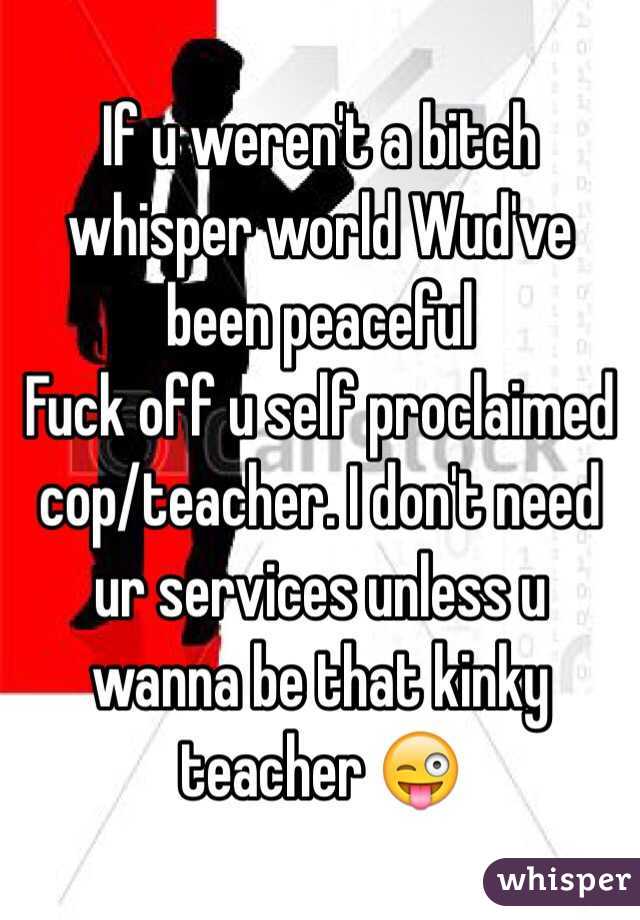 If u weren't a bitch whisper world Wud've been peaceful 
Fuck off u self proclaimed cop/teacher. I don't need ur services unless u wanna be that kinky teacher 😜 