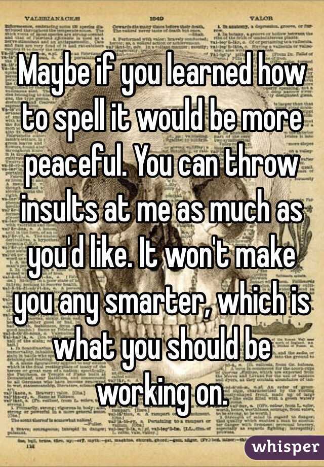 Maybe if you learned how to spell it would be more peaceful. You can throw insults at me as much as you'd like. It won't make you any smarter, which is what you should be working on. 