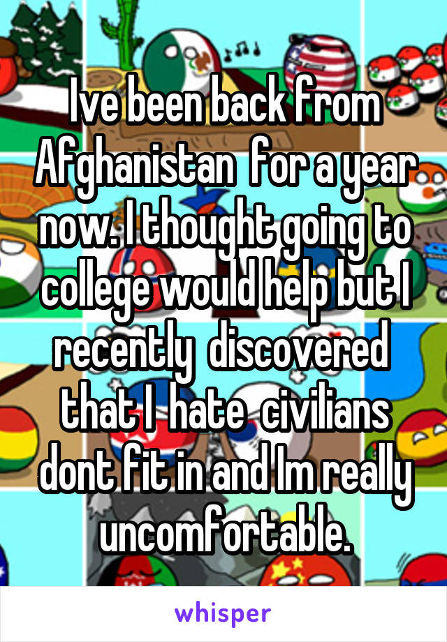 Ive been back from Afghanistan  for a year now. I thought going to college would help but I recently  discovered  that I  hate  civilians dont fit in and Im really uncomfortable.