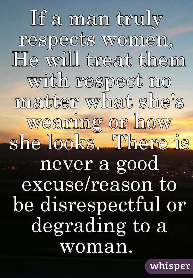 If a man truly respects women,  He will treat them with respect no matter what she's wearing or how she looks.  There is never a good excuse/reason to be disrespectful or degrading to a woman. 