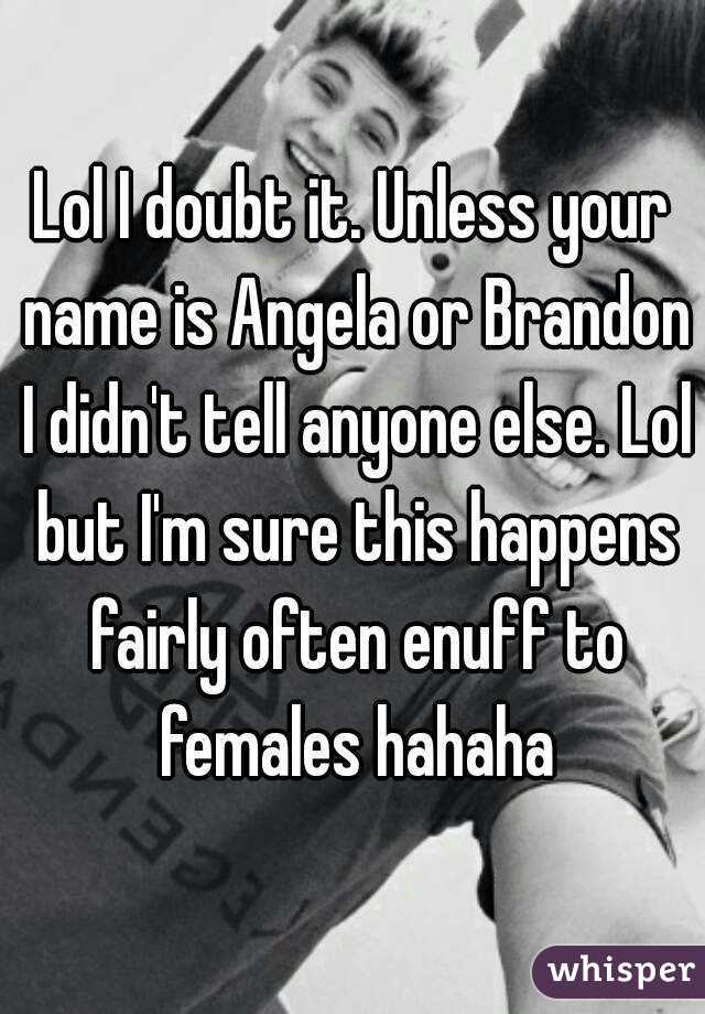 Lol I doubt it. Unless your name is Angela or Brandon I didn't tell anyone else. Lol but I'm sure this happens fairly often enuff to females hahaha