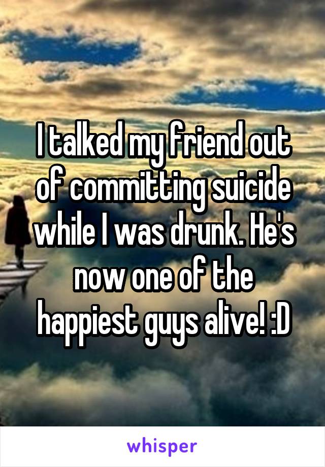 I talked my friend out of committing suicide while I was drunk. He's now one of the happiest guys alive! :D