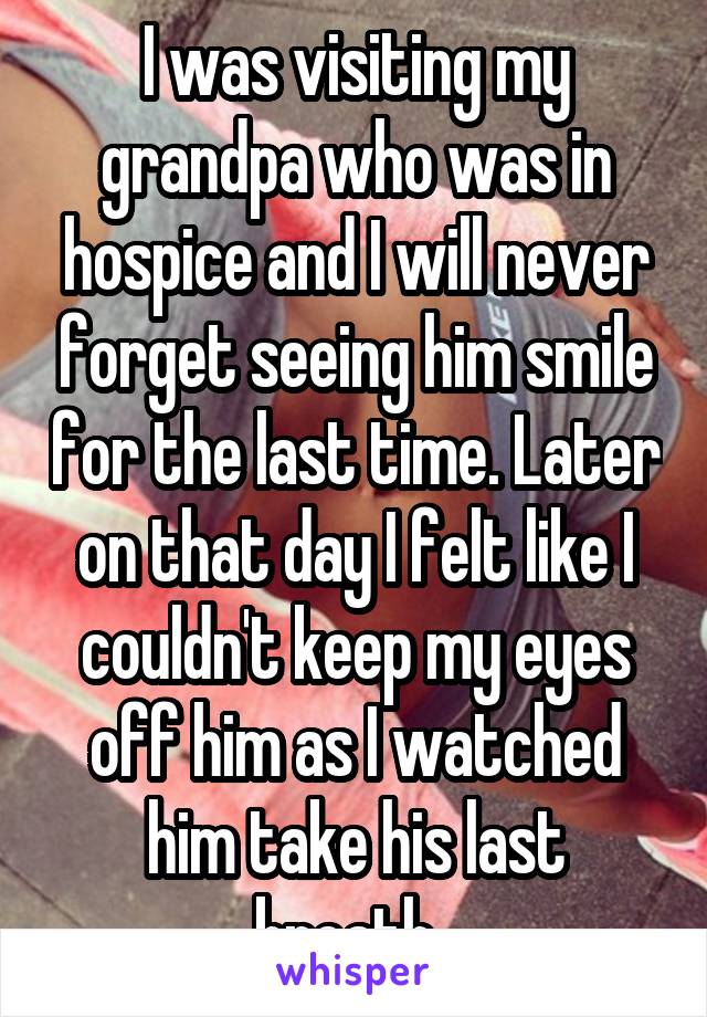 I was visiting my grandpa who was in hospice and I will never forget seeing him smile for the last time. Later on that day I felt like I couldn't keep my eyes off him as I watched him take his last breath. 