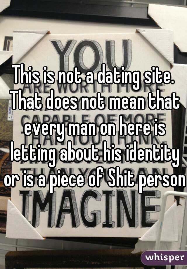 This is not a dating site. That does not mean that every man on here is letting about his identity or is a piece of Shit person