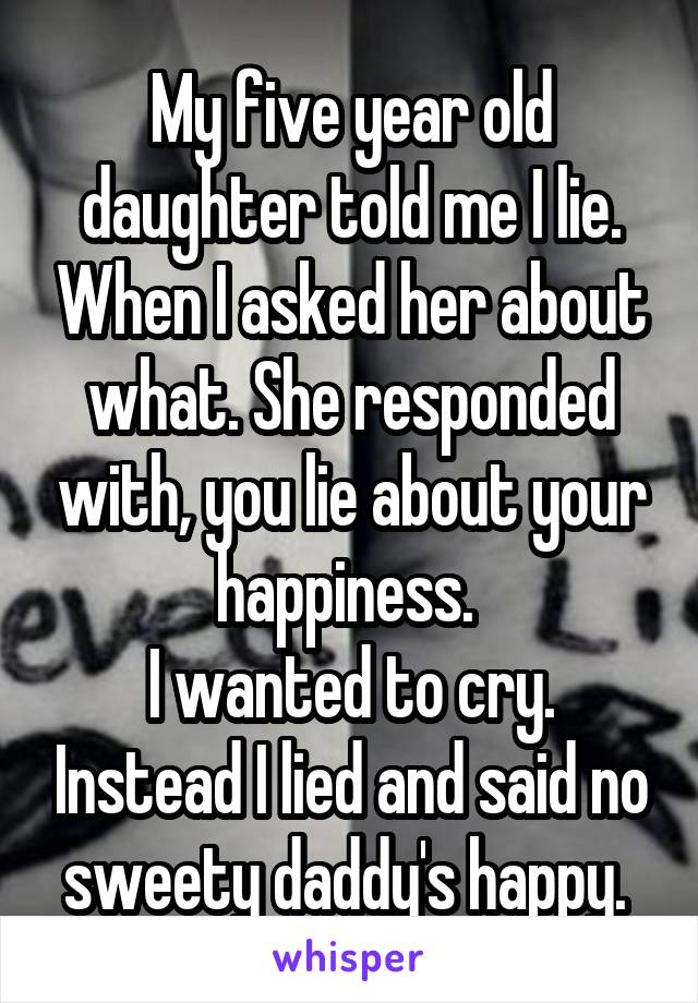 My five year old daughter told me I lie. When I asked her about what. She responded with, you lie about your happiness. 
I wanted to cry. Instead I lied and said no sweety daddy's happy. 