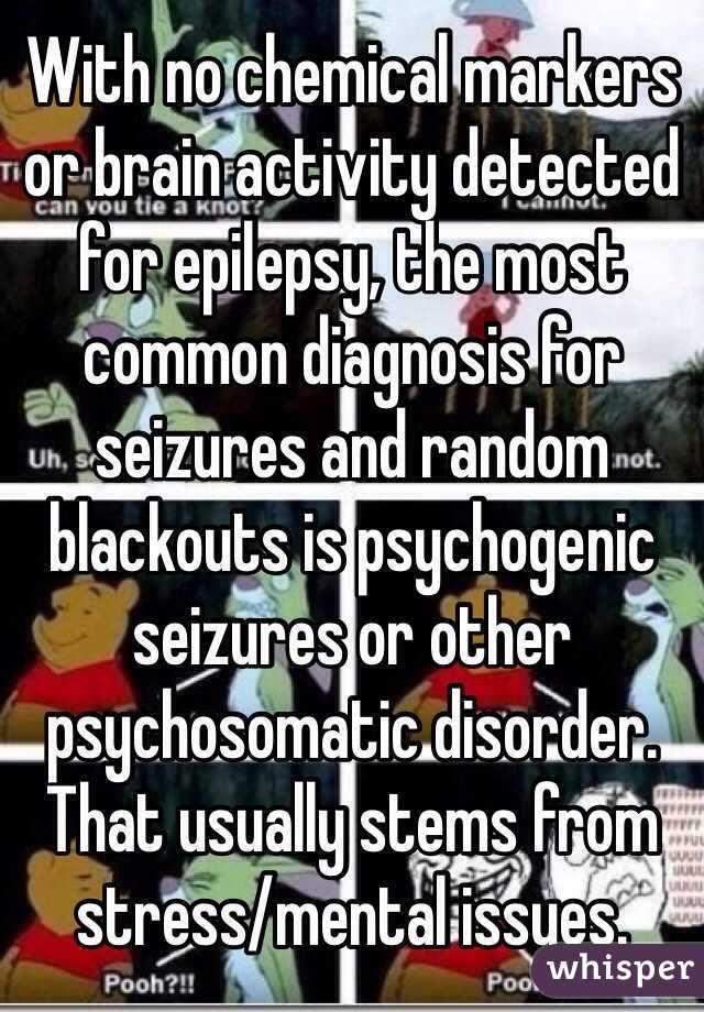 With no chemical markers or brain activity detected for epilepsy, the most common diagnosis for seizures and random blackouts is psychogenic seizures or other psychosomatic disorder. That usually stems from stress/mental issues. 