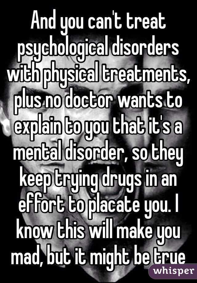 And you can't treat psychological disorders with physical treatments, plus no doctor wants to explain to you that it's a mental disorder, so they keep trying drugs in an effort to placate you. I know this will make you mad, but it might be true
