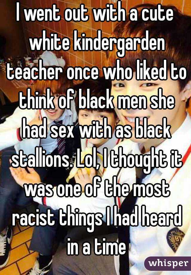 I went out with a cute white kindergarden teacher once who liked to think of black men she had sex with as black stallions. Lol, I thought it was one of the most racist things I had heard in a time