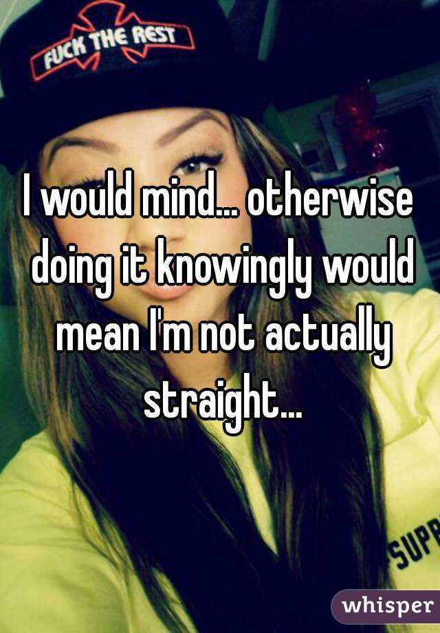 I would mind... otherwise doing it knowingly would mean I'm not actually straight...