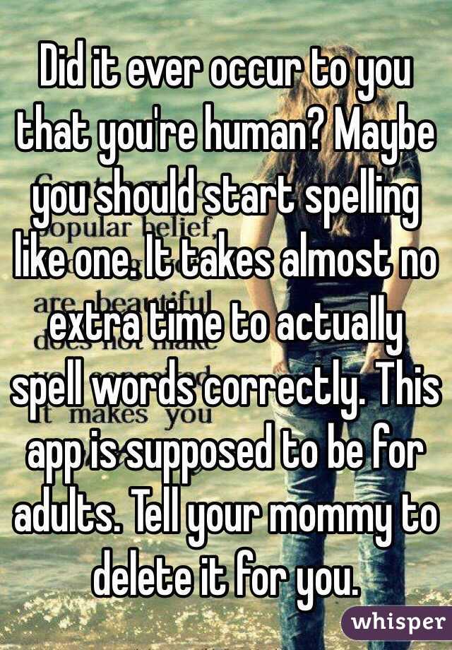 Did it ever occur to you that you're human? Maybe you should start spelling like one. It takes almost no extra time to actually spell words correctly. This app is supposed to be for adults. Tell your mommy to delete it for you. 